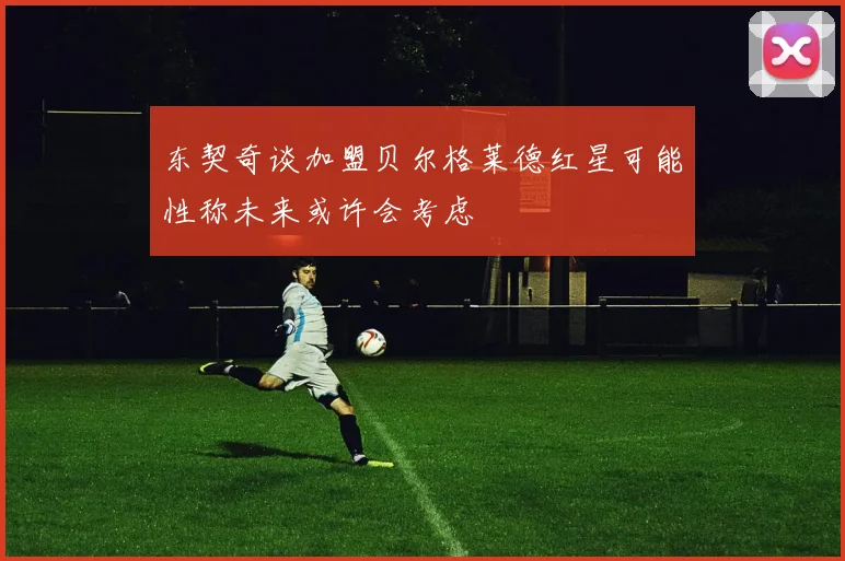 东契奇谈加盟贝尔格莱德红星可能性称未来或许会考虑