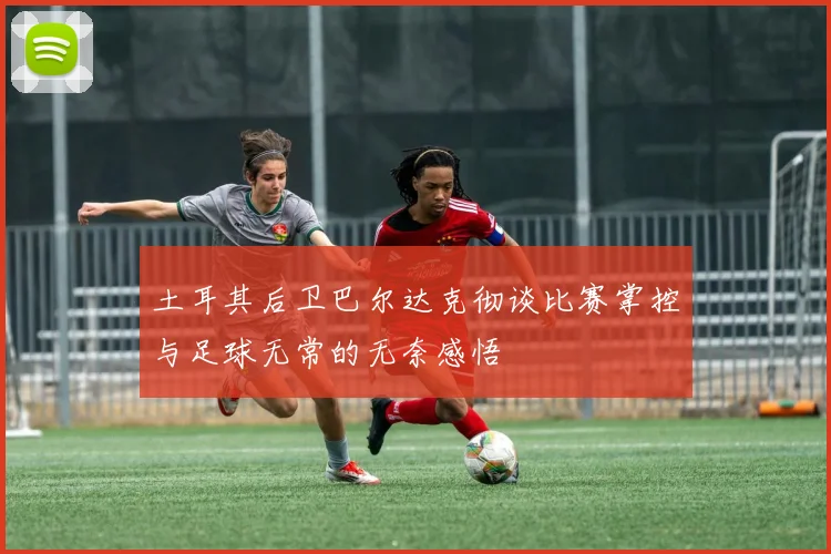 土耳其后卫巴尔达克彻谈比赛掌控与足球无常的无奈感悟