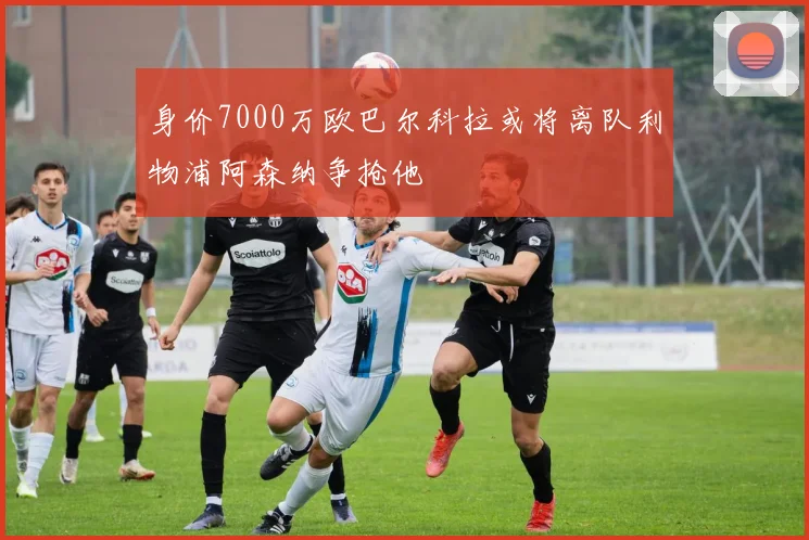 身价7000万欧巴尔科拉或将离队利物浦阿森纳争抢他