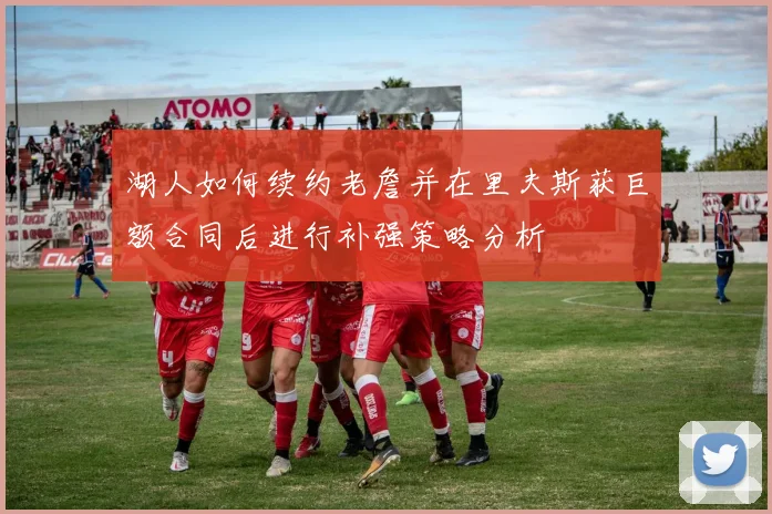湖人如何续约老詹并在里夫斯获巨额合同后进行补强策略分析