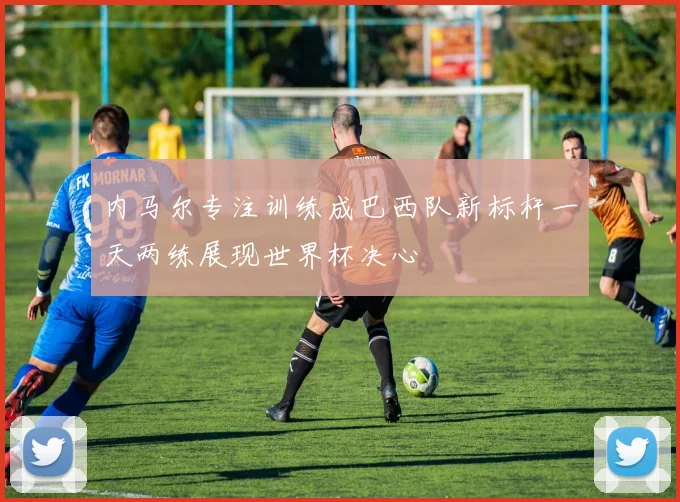 内马尔专注训练成巴西队新标杆一天两练展现世界杯决心