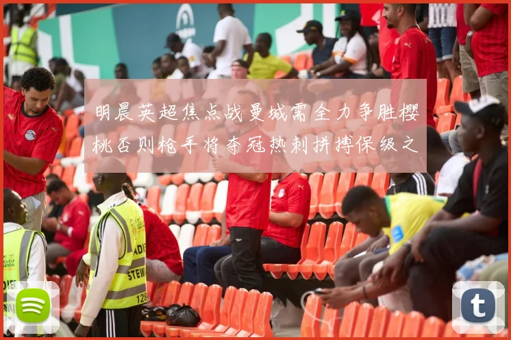 明晨英超焦点战曼城需全力争胜樱桃否则枪手将夺冠热刺拼搏保级之路