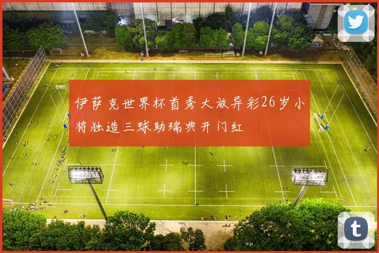 伊萨克世界杯首秀大放异彩26岁小将独造三球助瑞典开门红