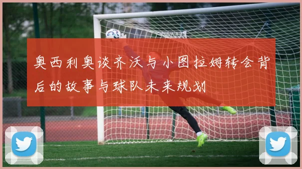 奥西利奥谈齐沃与小图拉姆转会背后的故事与球队未来规划