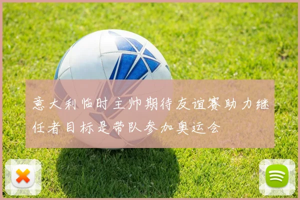 意大利临时主帅期待友谊赛助力继任者目标是带队参加奥运会