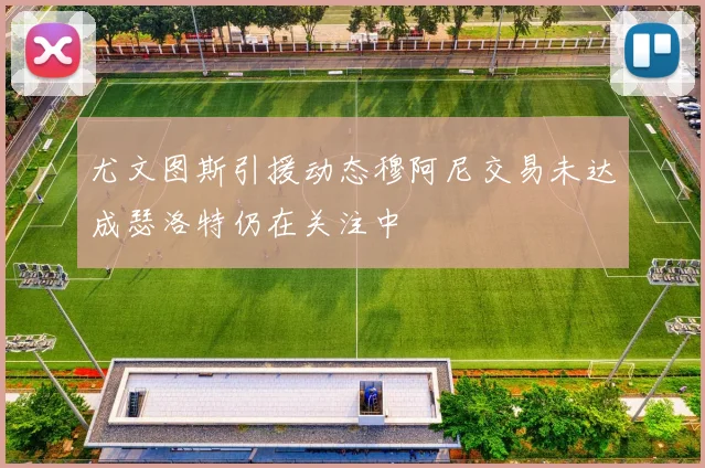 尤文图斯引援动态穆阿尼交易未达成瑟洛特仍在关注中