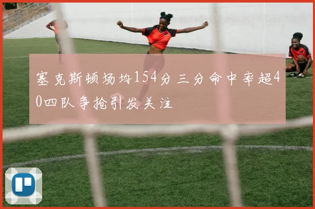 塞克斯顿场均154分三分命中率超40四队争抢引发关注