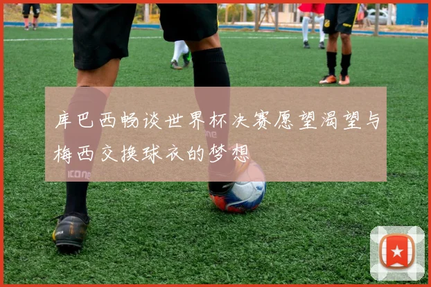 库巴西畅谈世界杯决赛愿望渴望与梅西交换球衣的梦想