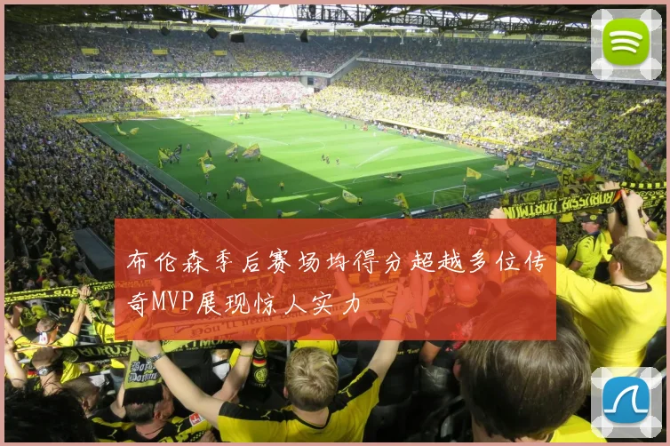 布伦森季后赛场均得分超越多位传奇MVP展现惊人实力