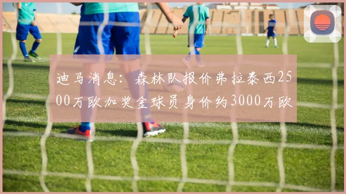 迪马消息：森林队报价弗拉泰西2500万欧加奖金球员身价约3000万欧